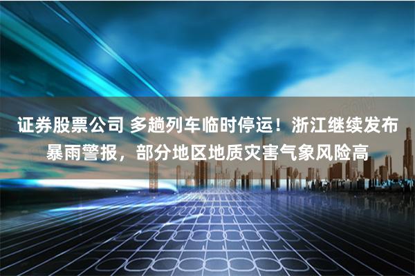 证券股票公司 多趟列车临时停运！浙江继续发布暴雨警报，部分地区地质灾害气象风险高