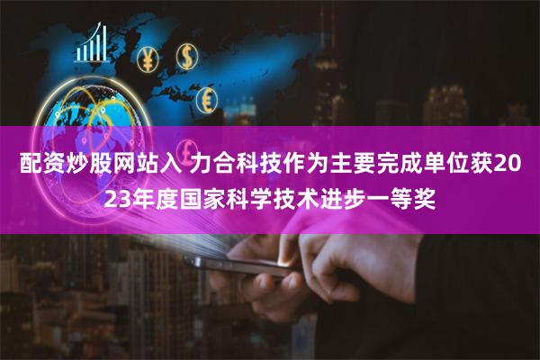 配资炒股网站入 力合科技作为主要完成单位获2023年度国家科学技术进步一等奖