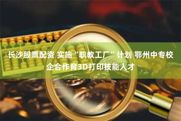 长沙股票配资 实施“职教工厂”计划 鄂州中专校企合作育3D打印技能人才