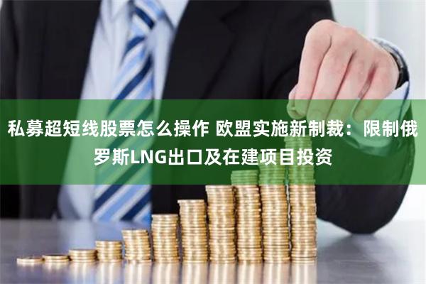 私募超短线股票怎么操作 欧盟实施新制裁：限制俄罗斯LNG出口及在建项目投资