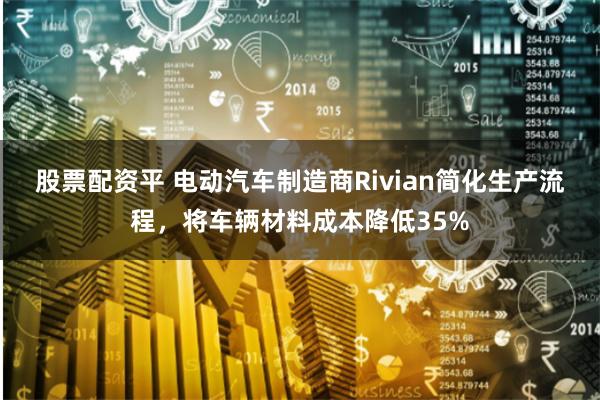 股票配资平 电动汽车制造商Rivian简化生产流程，将车辆材料成本降低35%