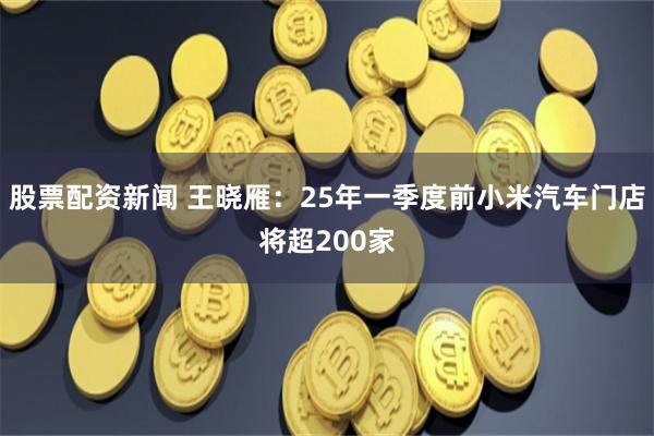 股票配资新闻 王晓雁：25年一季度前小米汽车门店将超200家