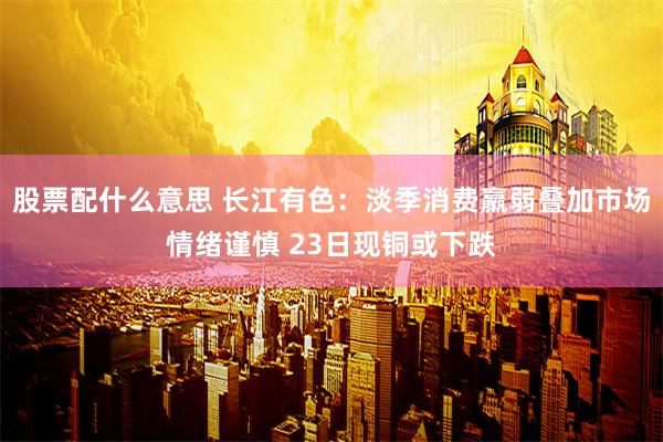 股票配什么意思 长江有色：淡季消费羸弱叠加市场情绪谨慎 23日现铜或下跌