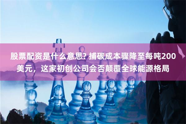 股票配资是什么意思? 捕碳成本骤降至每吨200美元，这家初创公司会否颠覆全球能源格局