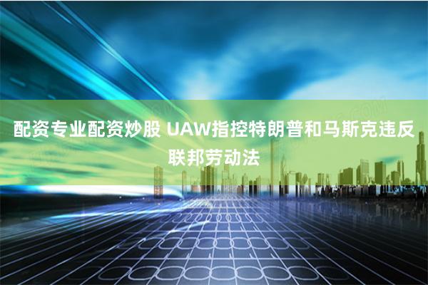 配资专业配资炒股 UAW指控特朗普和马斯克违反联邦劳动法